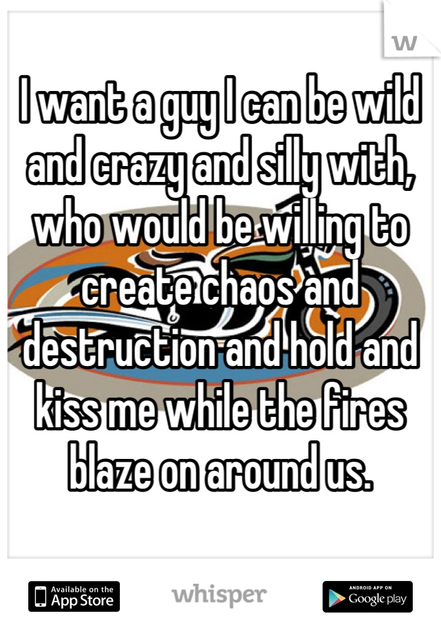 I want a guy I can be wild and crazy and silly with, who would be willing to create chaos and destruction and hold and kiss me while the fires blaze on around us.
