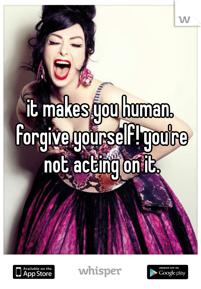 it makes you human. forgive yourself! you're not acting on it.