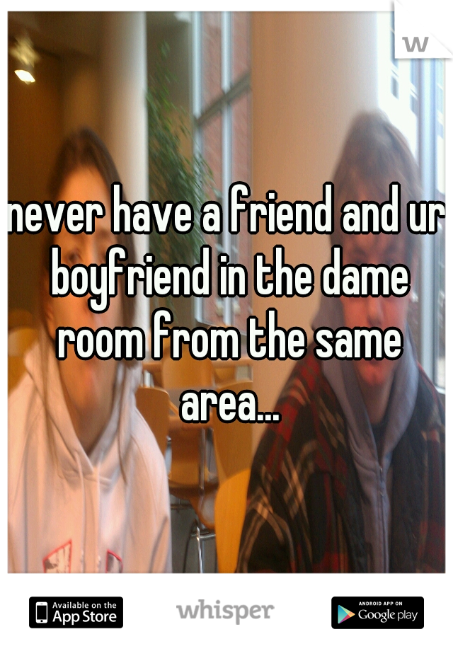 never have a friend and ur boyfriend in the dame room from the same area...