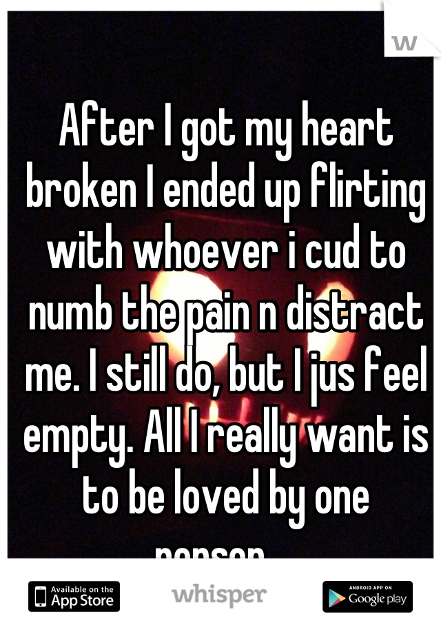 After I got my heart broken I ended up flirting with whoever i cud to numb the pain n distract me. I still do, but I jus feel empty. All I really want is to be loved by one person... 