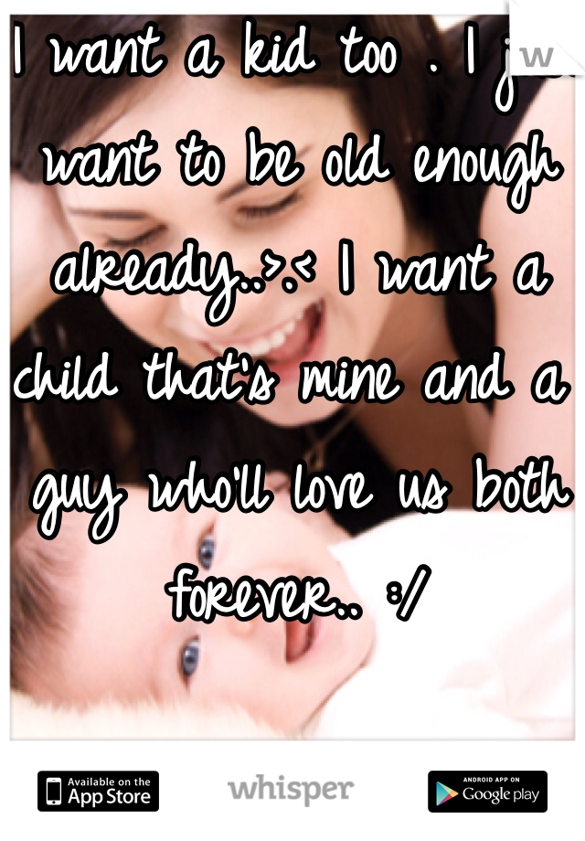 I want a kid too . I just want to be old enough already..>.< I want a child that's mine and a guy who'll love us both forever.. :/