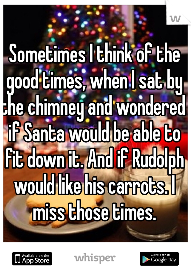 Sometimes I think of the good times, when I sat by the chimney and wondered if Santa would be able to fit down it. And if Rudolph would like his carrots. I miss those times. 