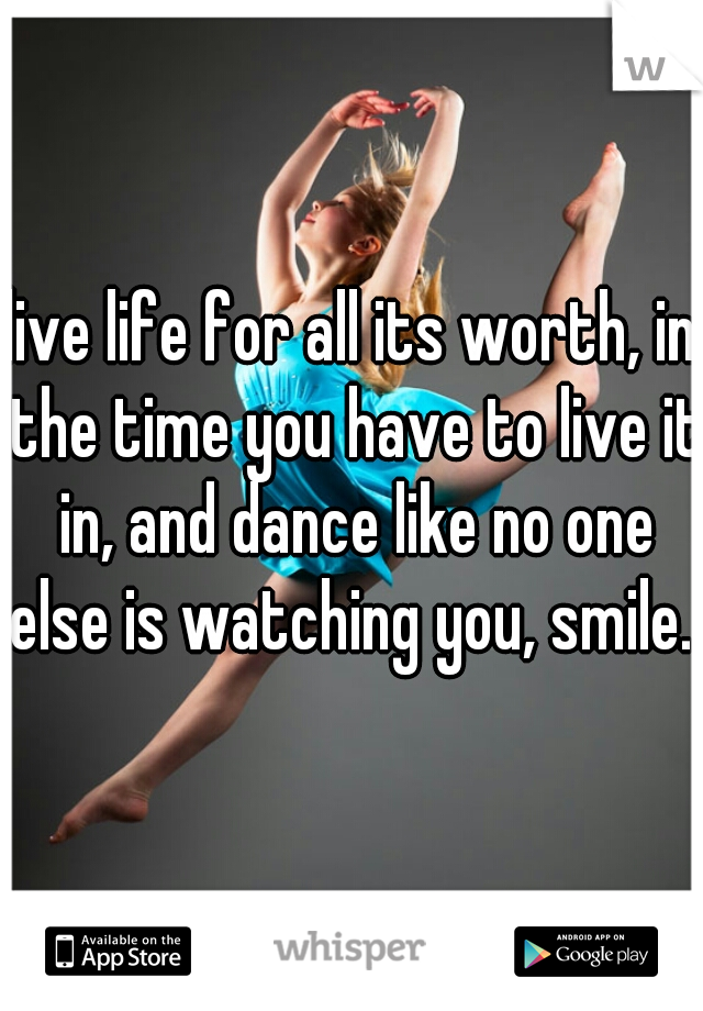 live life for all its worth, in the time you have to live it in, and dance like no one else is watching you, smile...