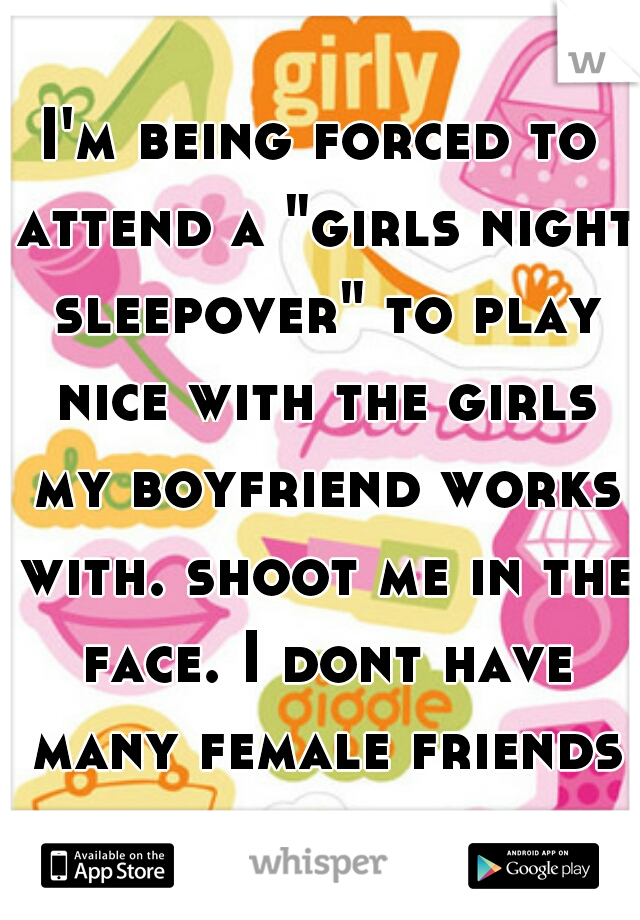 I'm being forced to attend a "girls night sleepover" to play nice with the girls my boyfriend works with. shoot me in the face. I dont have many female friends for a reason. 