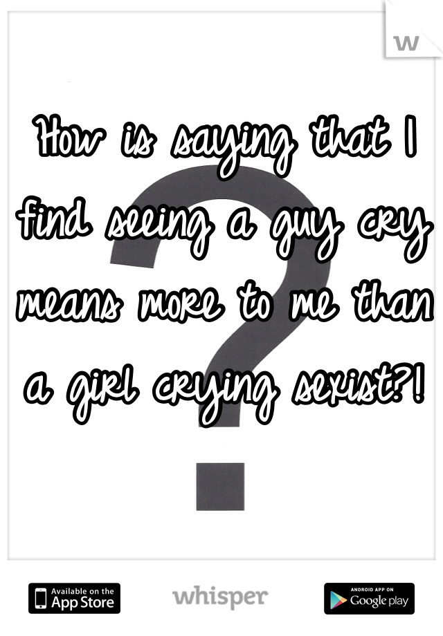 How is saying that I find seeing a guy cry means more to me than a girl crying sexist?!