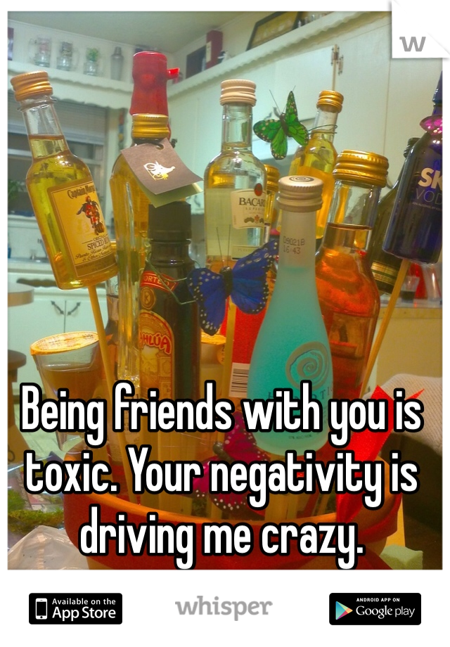 Being friends with you is toxic. Your negativity is driving me crazy. 