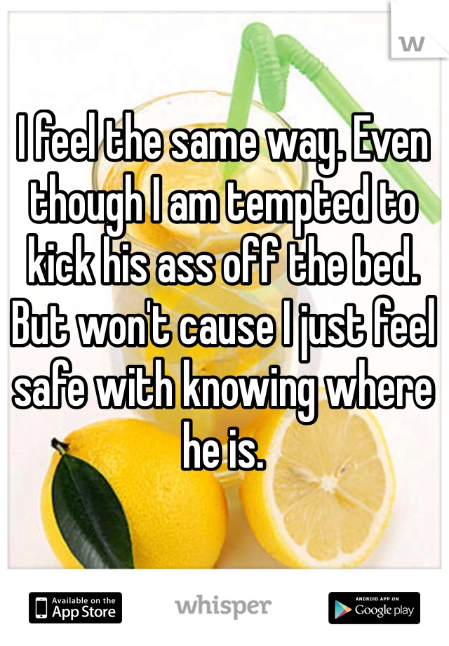 I feel the same way. Even though I am tempted to kick his ass off the bed. But won't cause I just feel safe with knowing where he is.