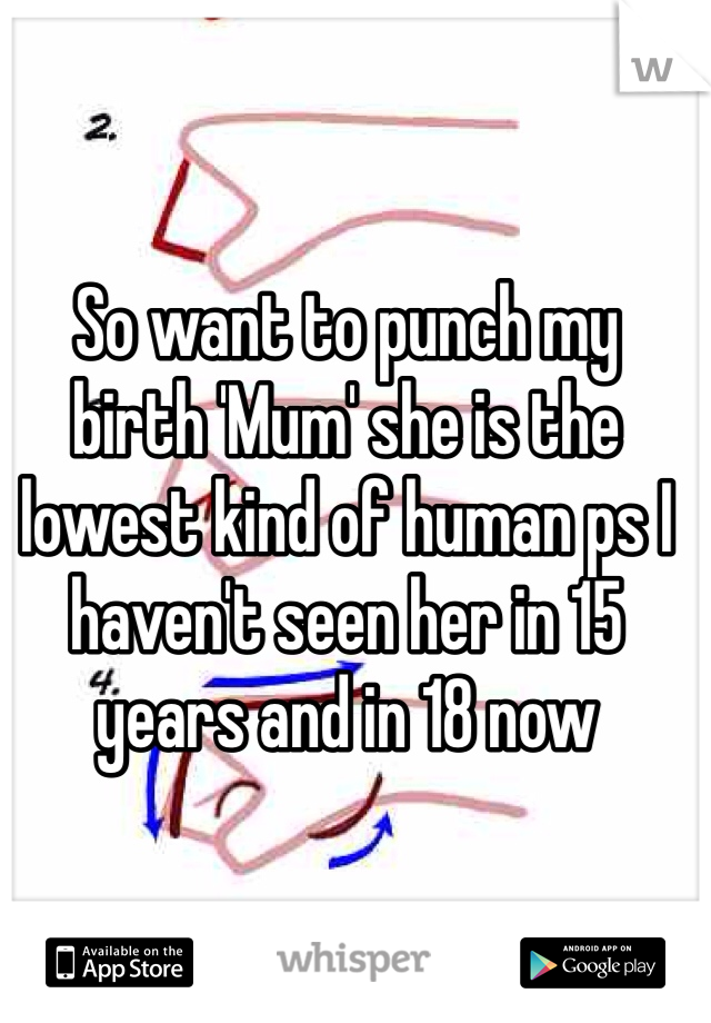 So want to punch my birth 'Mum' she is the lowest kind of human ps I haven't seen her in 15 years and in 18 now 