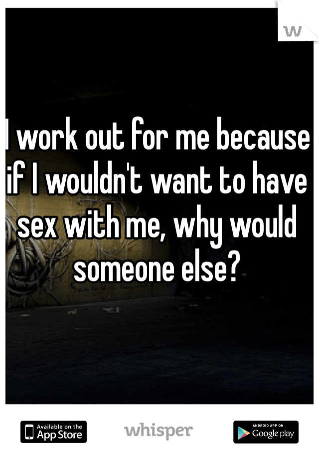 I work out for me because if I wouldn't want to have sex with me, why would someone else?