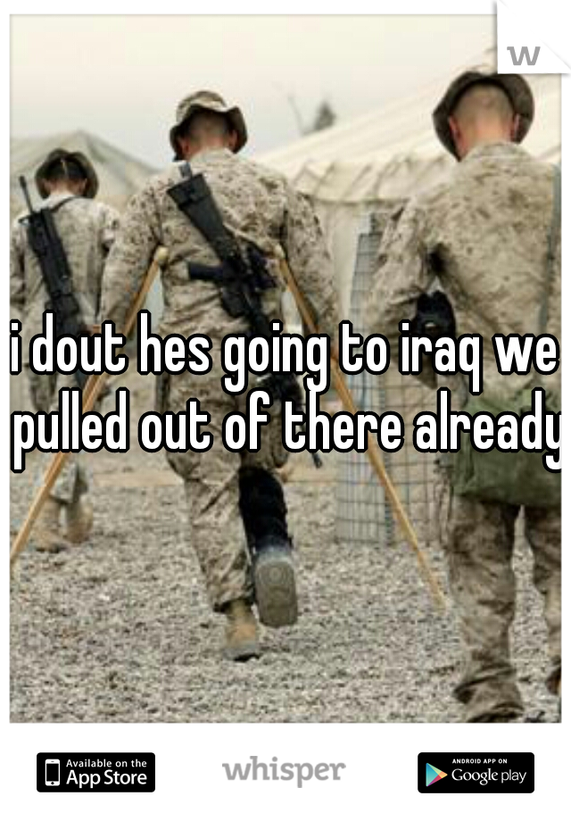 i dout hes going to iraq we pulled out of there already