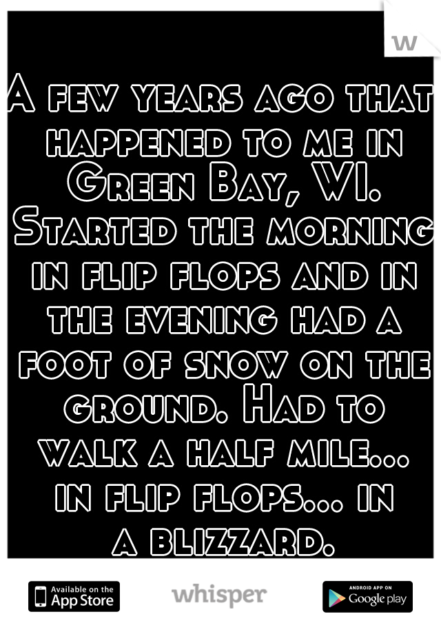 A few years ago that happened to me in Green Bay, WI. Started the morning in flip flops and in the evening had a foot of snow on the ground. Had to walk a half mile... in flip flops... in a blizzard.
