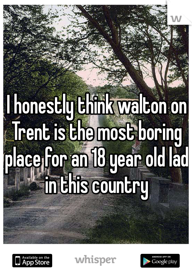 I honestly think walton on Trent is the most boring place for an 18 year old lad in this country