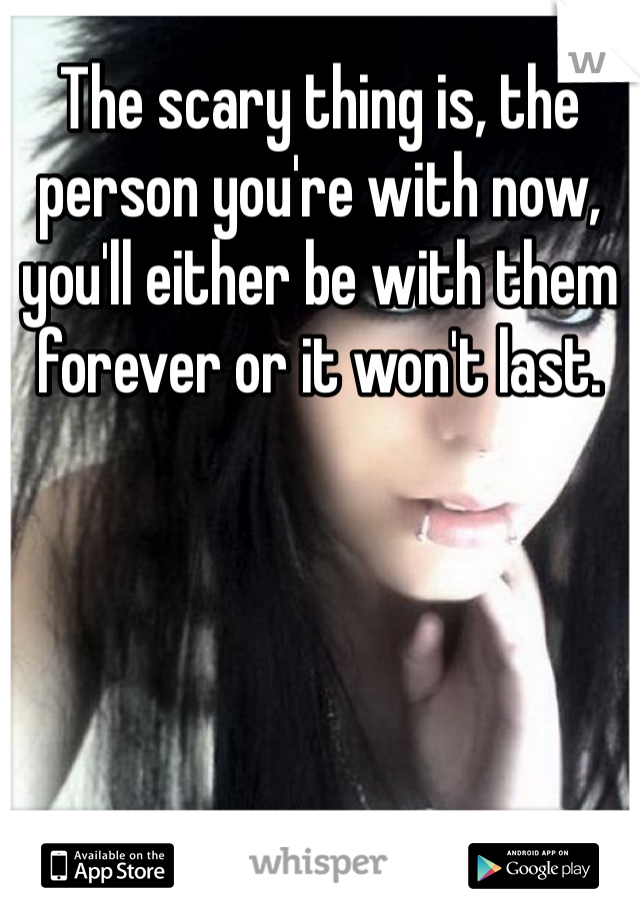 The scary thing is, the person you're with now, you'll either be with them forever or it won't last. 