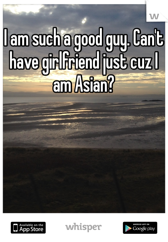 I am such a good guy. Can't have girlfriend just cuz I am Asian? 