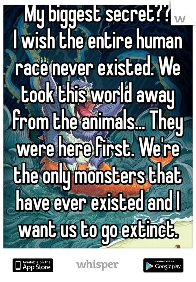 My biggest secret??
I wish the entire human race never existed. We took this world away from the animals... They were here first. We're the only monsters that have ever existed and I want us to go extinct. 