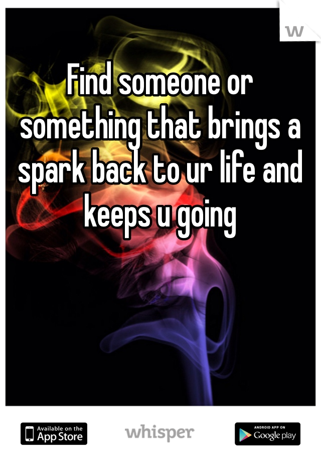 Find someone or something that brings a spark back to ur life and keeps u going
