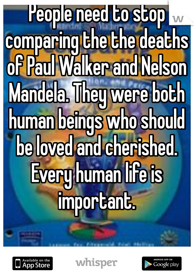 People need to stop comparing the the deaths of Paul Walker and Nelson Mandela. They were both human beings who should be loved and cherished. Every human life is important. 