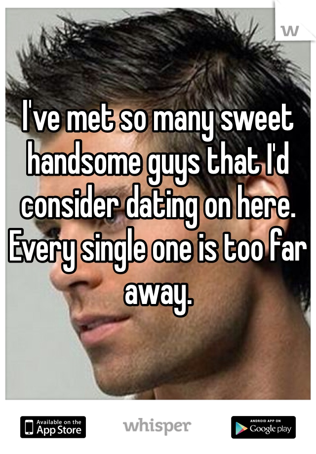 I've met so many sweet handsome guys that I'd consider dating on here. 
Every single one is too far away.