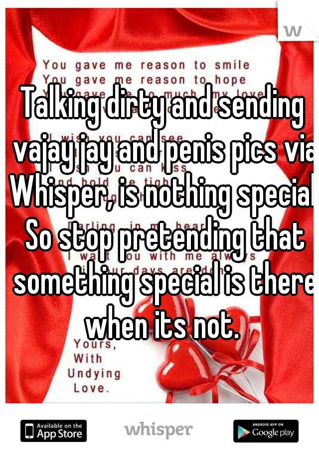 Talking dirty and sending vajay jay and penis pics via Whisper, is nothing special. So stop pretending that something special is there when its not. 