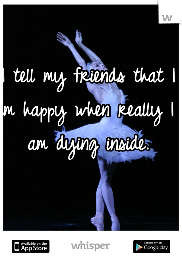 I tell my friends that I am happy when really I am dying inside.
