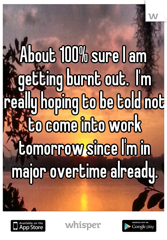 About 100% sure I am getting burnt out.  I'm really hoping to be told not to come into work tomorrow since I'm in major overtime already.
