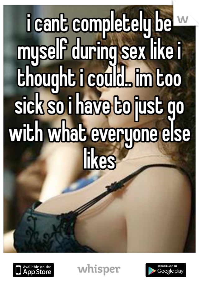 i cant completely be myself during sex like i thought i could.. im too sick so i have to just go with what everyone else likes