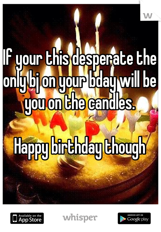 If your this desperate the only bj on your bday will be you on the candles. 

Happy birthday though