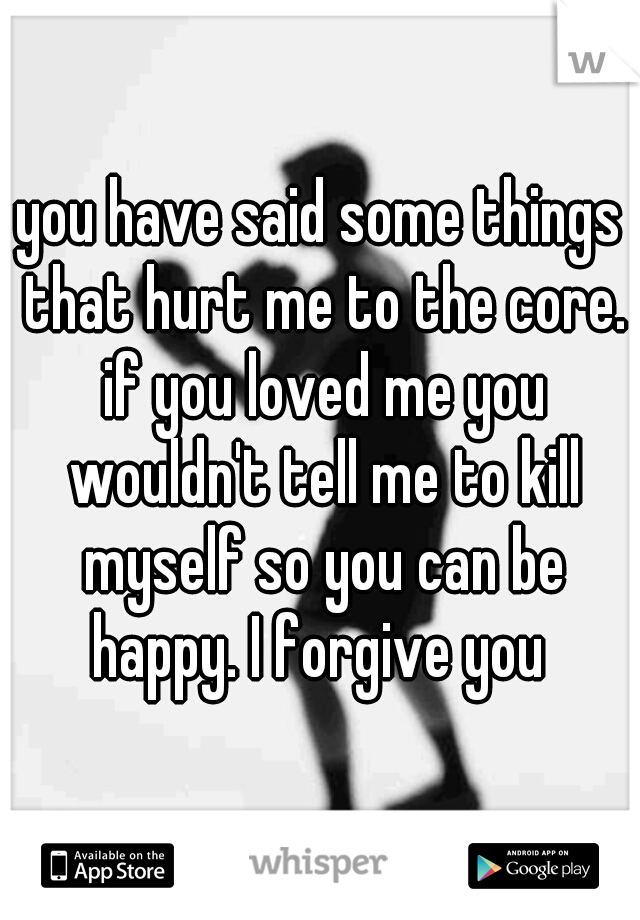 you have said some things that hurt me to the core. if you loved me you wouldn't tell me to kill myself so you can be happy. I forgive you 