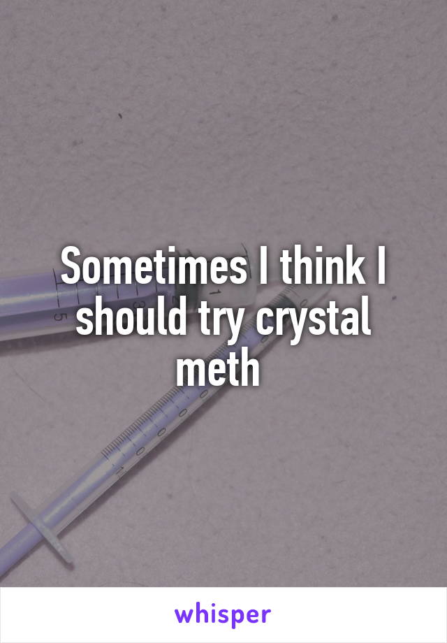 Sometimes I think I should try crystal meth 