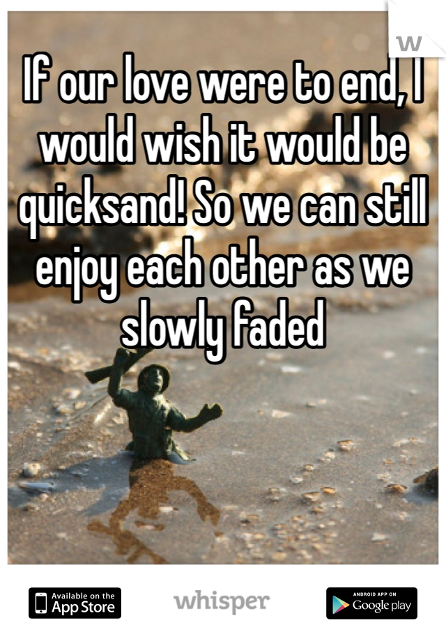 If our love were to end, I would wish it would be quicksand! So we can still enjoy each other as we slowly faded 