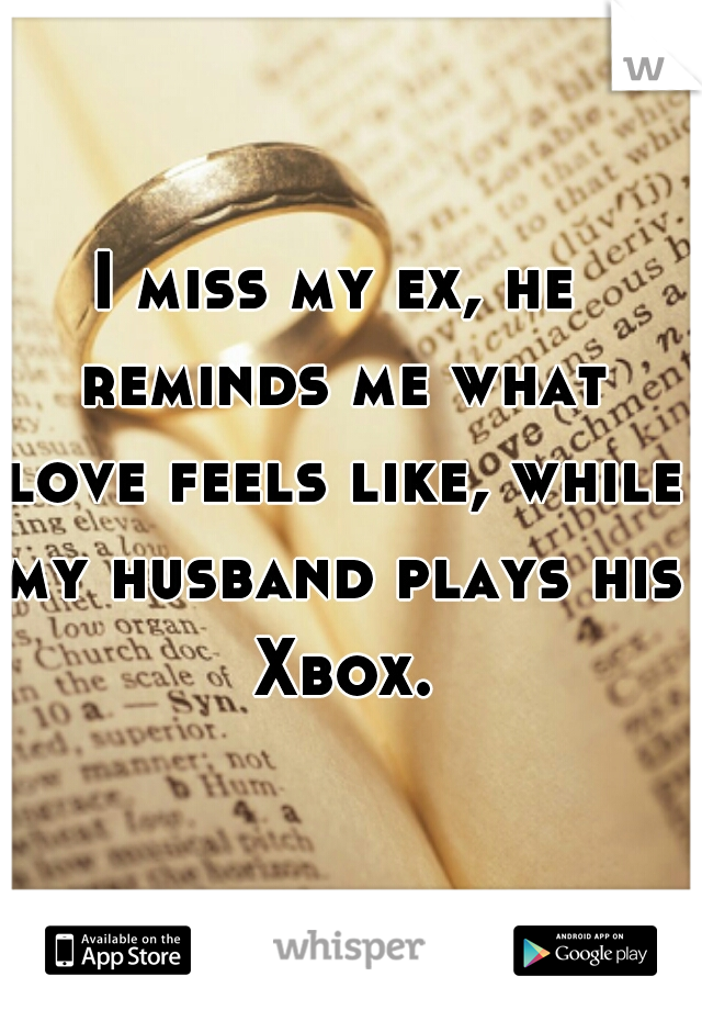 I miss my ex, he reminds me what love feels like, while my husband plays his Xbox.