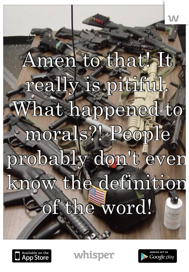 Amen to that! It really is pitiful. What happened to morals?! People probably don't even know the definition of the word!