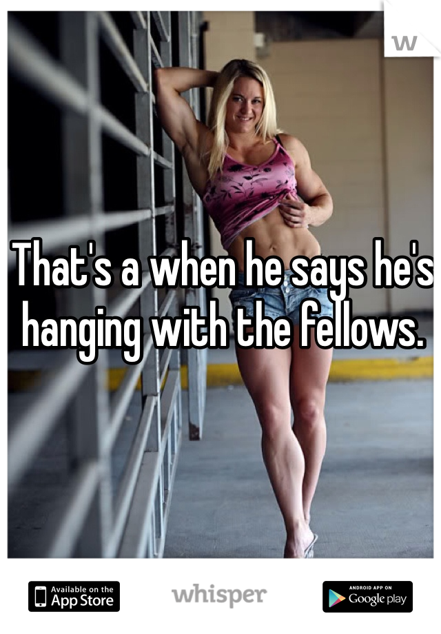 That's a when he says he's hanging with the fellows.