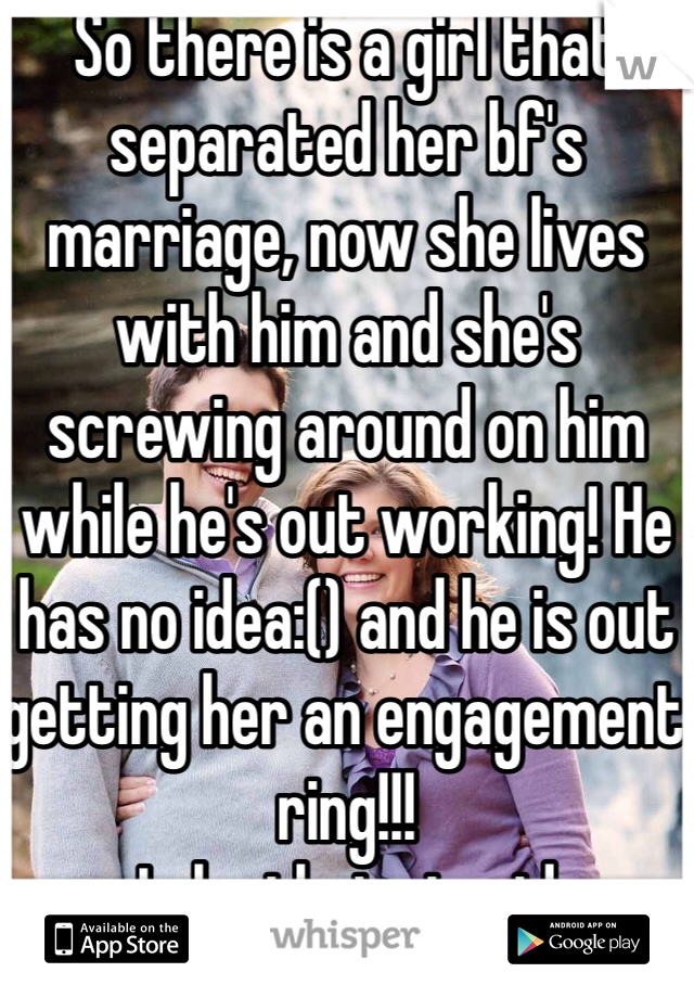 So there is a girl that separated her bf's marriage, now she lives with him and she's screwing around on him while he's out working! He has no idea:() and he is out getting her an engagement ring!!!
Is he that stupid 