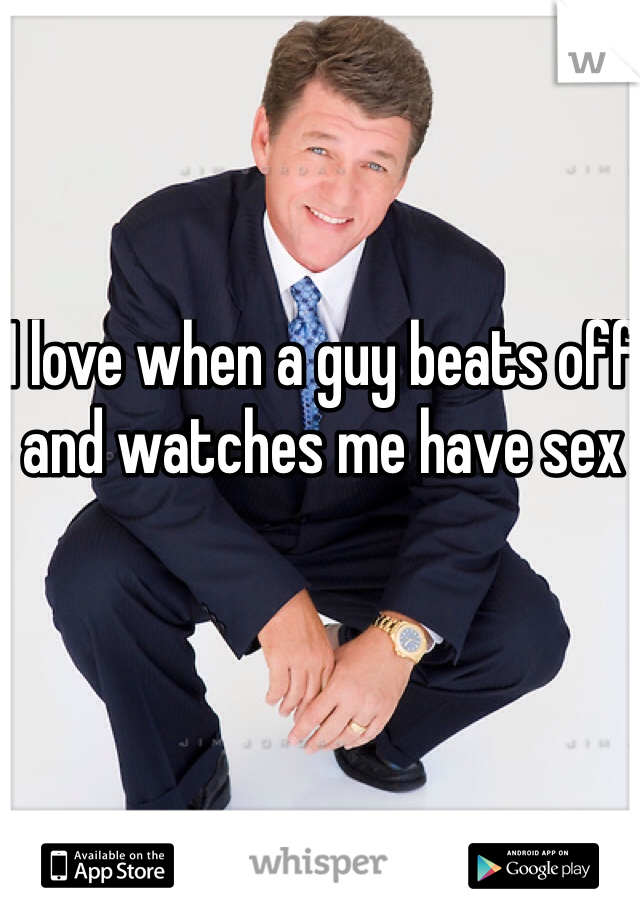 I love when a guy beats off and watches me have sex 