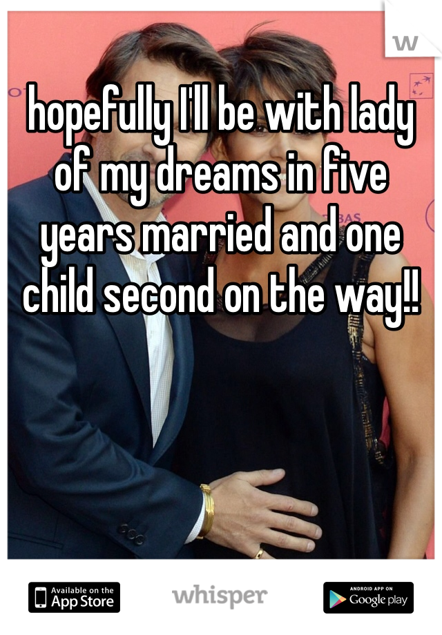 hopefully I'll be with lady of my dreams in five years married and one child second on the way!! 