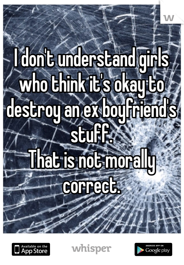 I don't understand girls who think it's okay to destroy an ex boyfriend's stuff. 
That is not morally correct. 