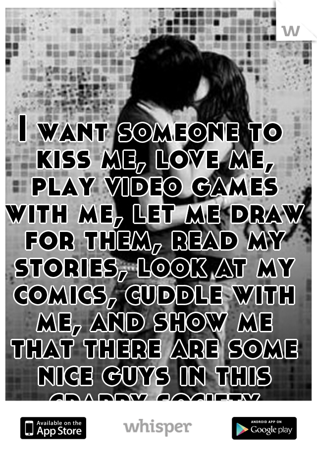 I want someone to kiss me, love me, play video games with me, let me draw for them, read my stories, look at my comics, cuddle with me, and show me that there are some nice guys in this crappy society