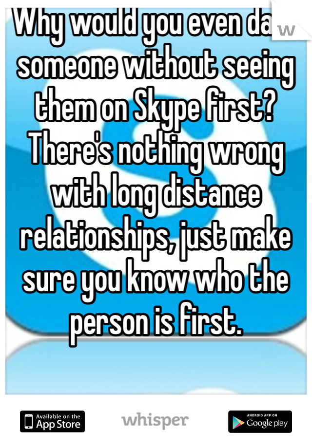 Why would you even date someone without seeing them on Skype first? There's nothing wrong with long distance relationships, just make sure you know who the person is first.
