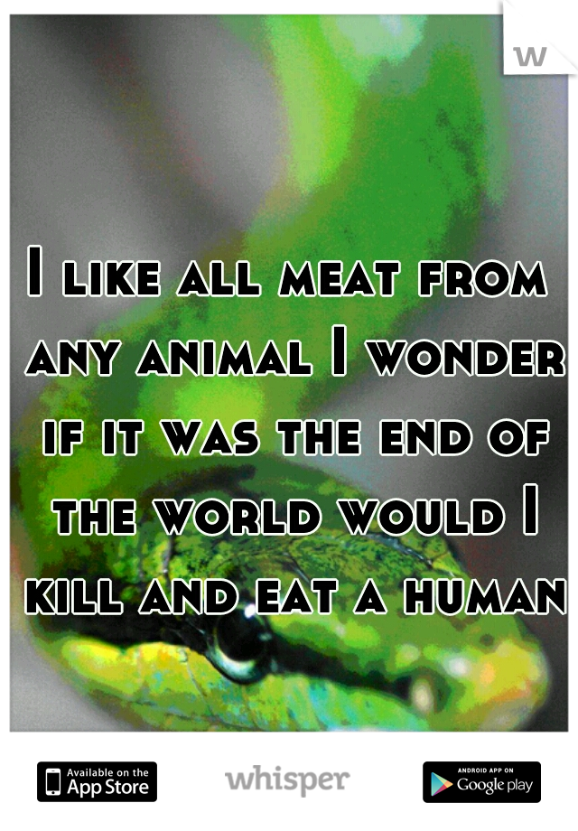 I like all meat from any animal I wonder if it was the end of the world would I kill and eat a human?