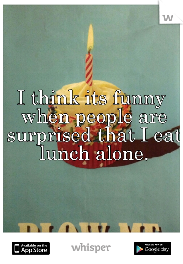 I think its funny when people are surprised that I eat lunch alone.