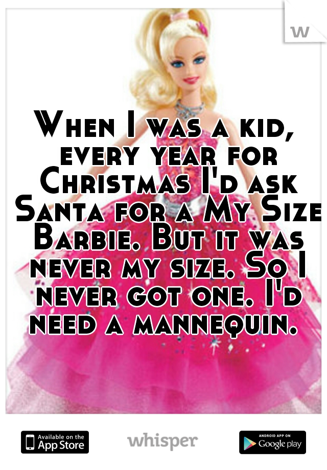 When I was a kid, every year for Christmas I'd ask Santa for a My Size Barbie. But it was never my size. So I never got one. I'd need a mannequin. 