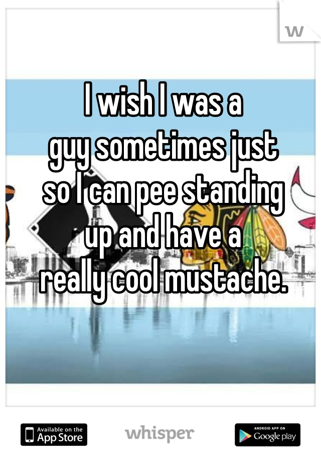 I wish I was a
guy sometimes just
so I can pee standing
up and have a
really cool mustache.