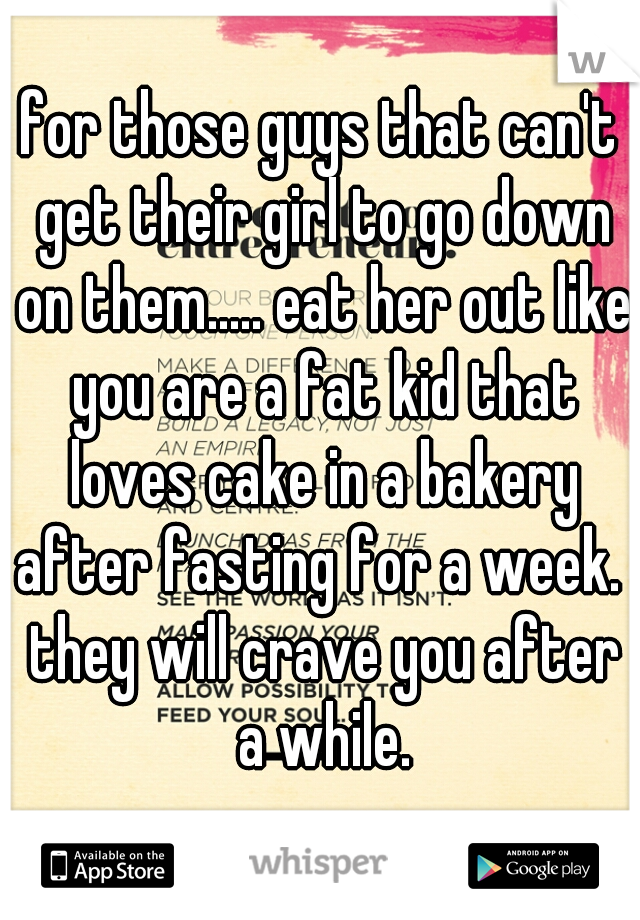for those guys that can't get their girl to go down on them..... eat her out like you are a fat kid that loves cake in a bakery after fasting for a week.  they will crave you after a while.