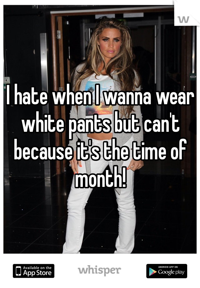 I hate when I wanna wear white pants but can't because it's the time of month!