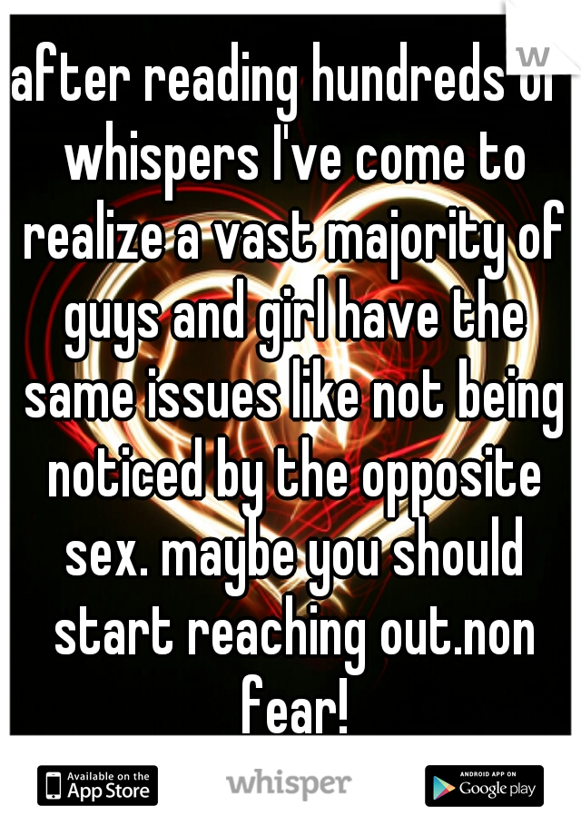 after reading hundreds of whispers I've come to realize a vast majority of guys and girl have the same issues like not being noticed by the opposite sex. maybe you should start reaching out.non fear!