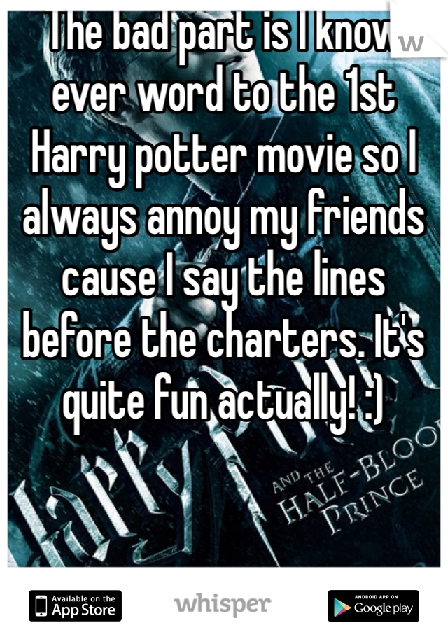 The bad part is I know ever word to the 1st Harry potter movie so I always annoy my friends cause I say the lines before the charters. It's quite fun actually! :) 