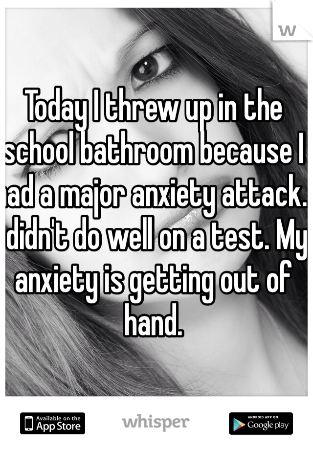 Today I threw up in the school bathroom because I had a major anxiety attack. I didn't do well on a test. My anxiety is getting out of hand.