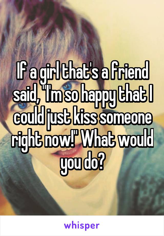 If a girl that's a friend said, "I'm so happy that I could just kiss someone right now!" What would you do?