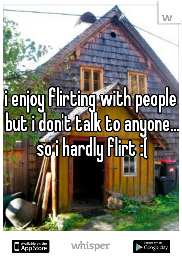 i enjoy flirting with people but i don't talk to anyone... so i hardly flirt :(